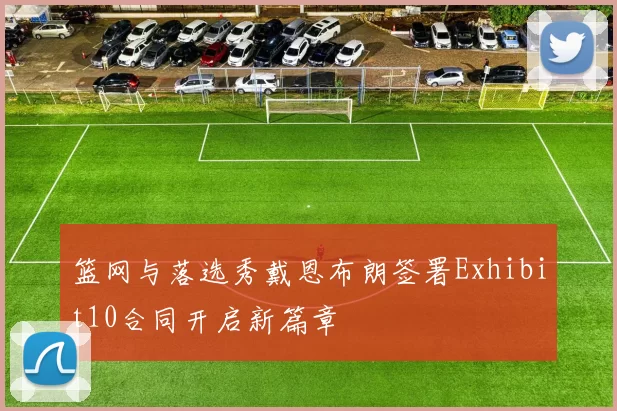 篮网与落选秀戴恩布朗签署Exhibit10合同开启新篇章
