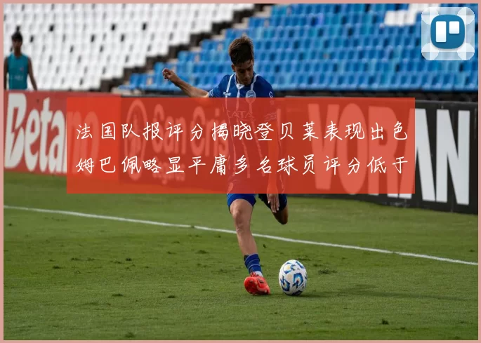 法国队报评分揭晓登贝莱表现出色姆巴佩略显平庸多名球员评分低于六分
