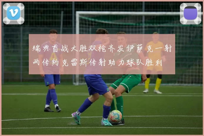 瑞典首战大胜双枪齐发伊萨克一射两传约克雷斯传射助力球队胜利