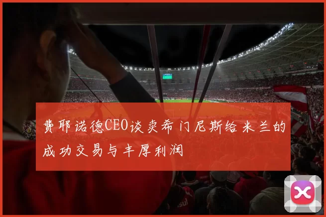 费耶诺德CEO谈卖希门尼斯给米兰的成功交易与丰厚利润